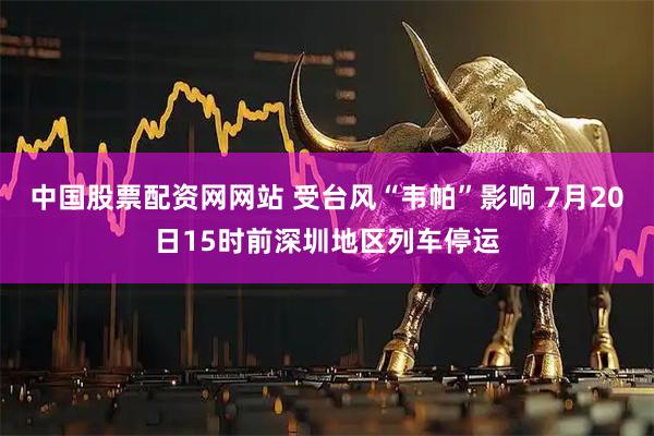 中国股票配资网网站 受台风“韦帕”影响 7月20日15时前深圳地区列车停运