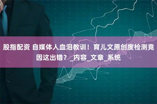 股指配资 自媒体人血泪教训！育儿文原创度检测竟因这出错？_内容_文章_系统