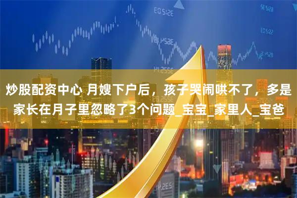 炒股配资中心 月嫂下户后，孩子哭闹哄不了，多是家长在月子里忽略了3个问题_宝宝_家里人_宝爸