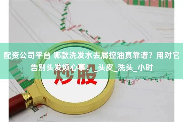 配资公司平台 哪款洗发水去屑控油真靠谱？用对它告别头发烦心事！_头皮_洗头_小时
