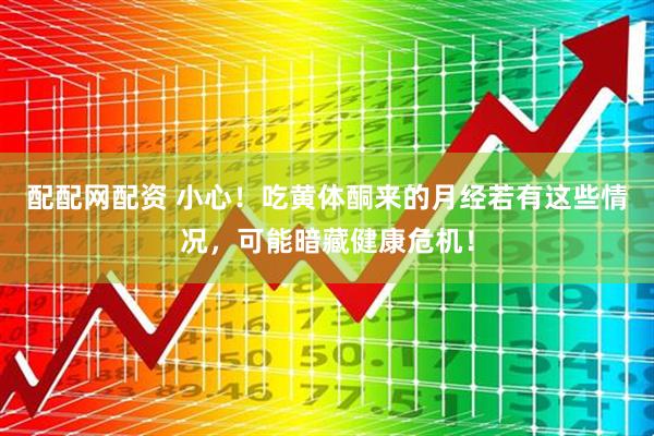 配配网配资 小心！吃黄体酮来的月经若有这些情况，可能暗藏健康危机！
