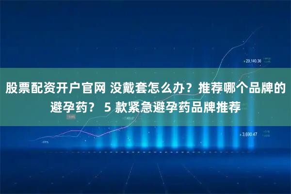 股票配资开户官网 没戴套怎么办？推荐哪个品牌的避孕药？ 5 款紧急避孕药品牌推荐