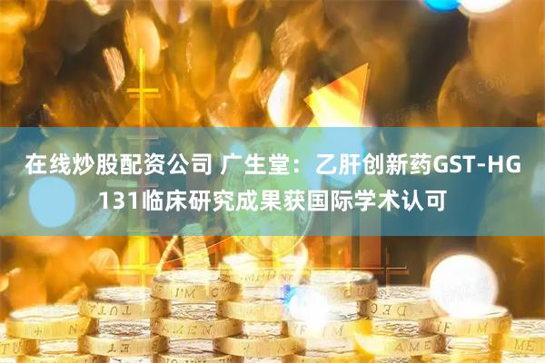 在线炒股配资公司 广生堂：乙肝创新药GST-HG131临床研究成果获国际学术认可