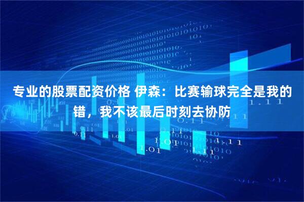 专业的股票配资价格 伊森：比赛输球完全是我的错，我不该最后时刻去协防